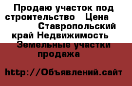 Продаю участок под строительство › Цена ­ 250 000 - Ставропольский край Недвижимость » Земельные участки продажа   
